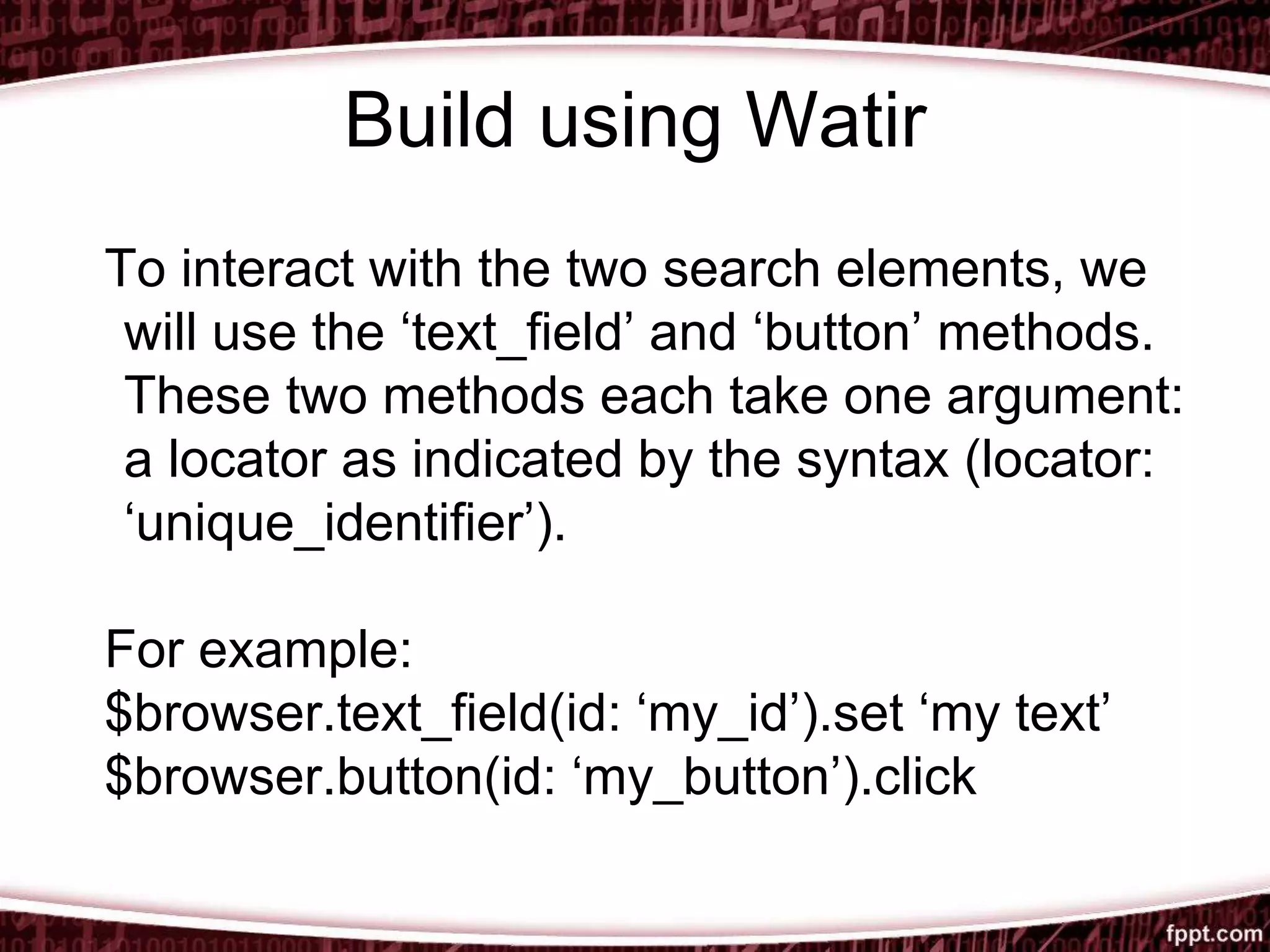 Build using Watir
To interact with the two search elements, we
will use the ‘text_field’ and ‘button’ methods.
These two methods each take one argument:
a locator as indicated by the syntax (locator:
‘unique_identifier’).
For example:
$browser.text_field(id: ‘my_id’).set ‘my text’
$browser.button(id: ‘my_button’).click
 