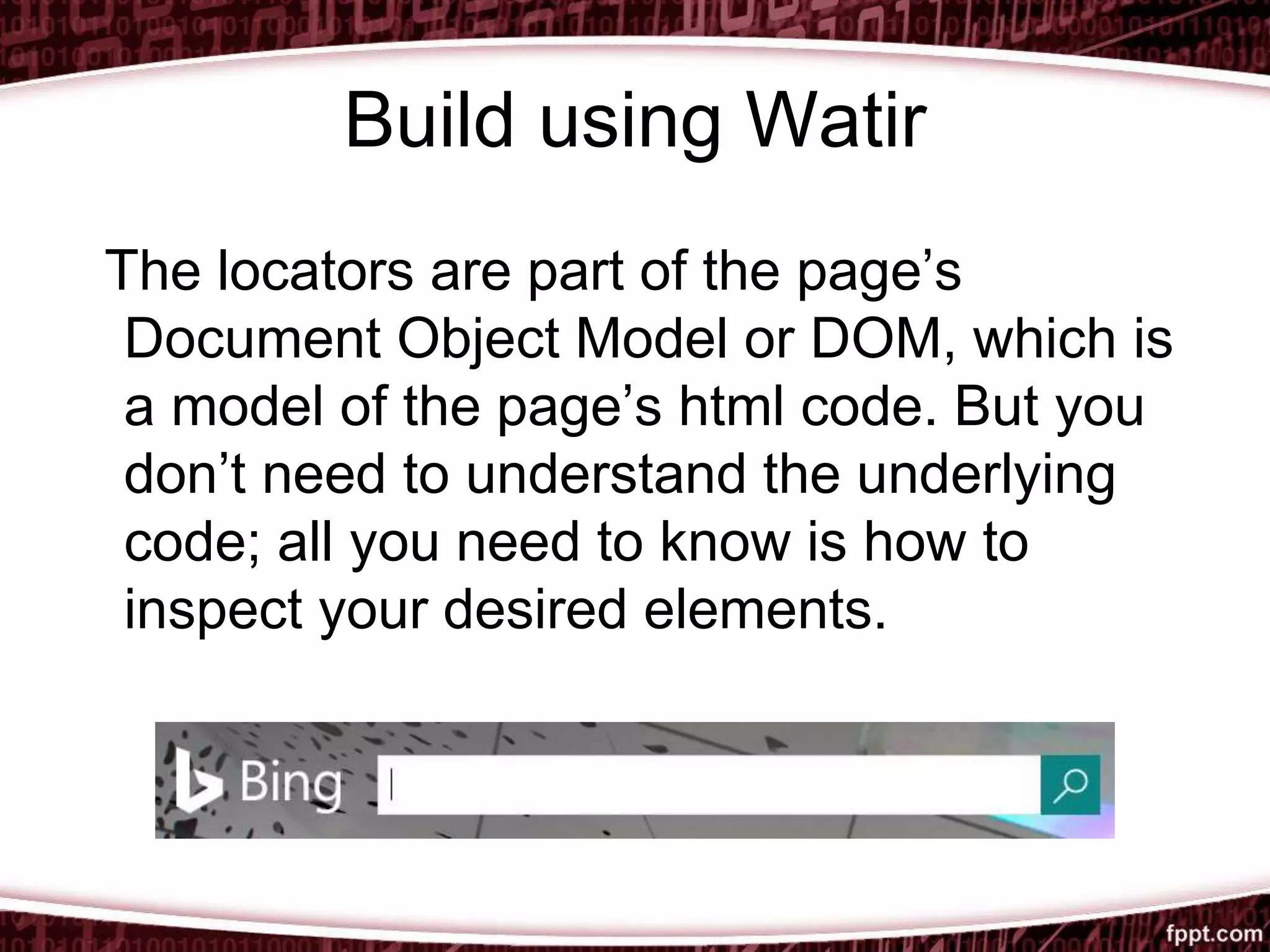 Build using Watir
The locators are part of the page’s
Document Object Model or DOM, which is
a model of the page’s html code. But you
don’t need to understand the underlying
code; all you need to know is how to
inspect your desired elements.
 