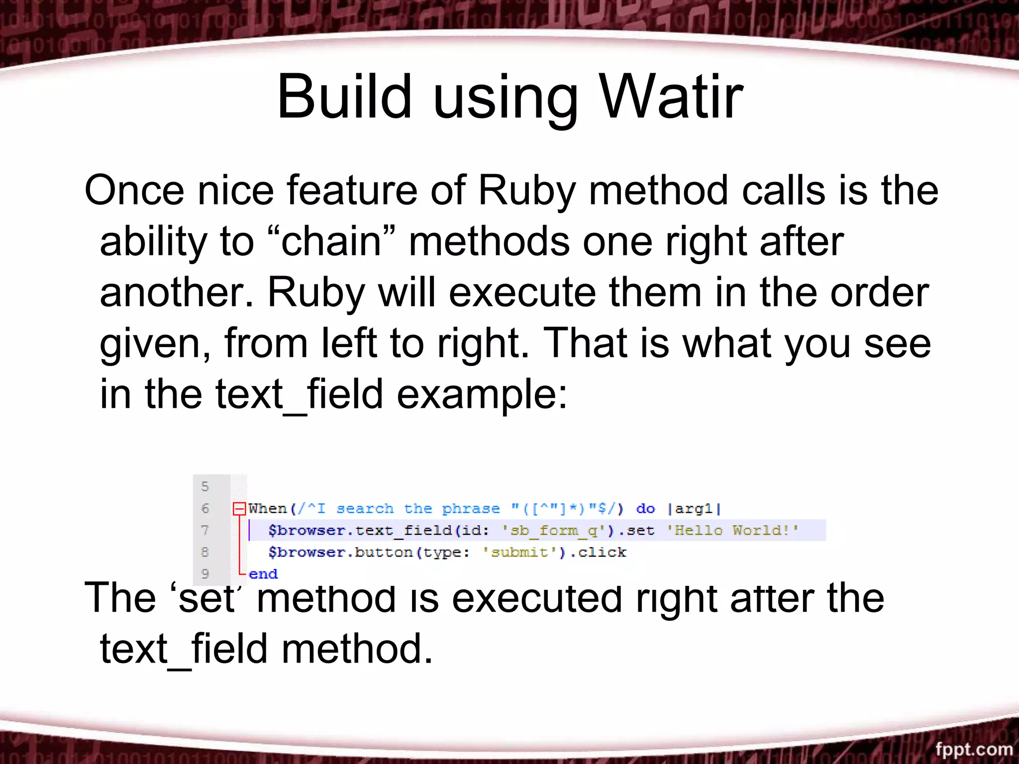 Build using Watir
Once nice feature of Ruby method calls is the
ability to “chain” methods one right after
another. Ruby will execute them in the order
given, from left to right. That is what you see
in the text_field example:
The ‘set’ method is executed right after the
text_field method.
 