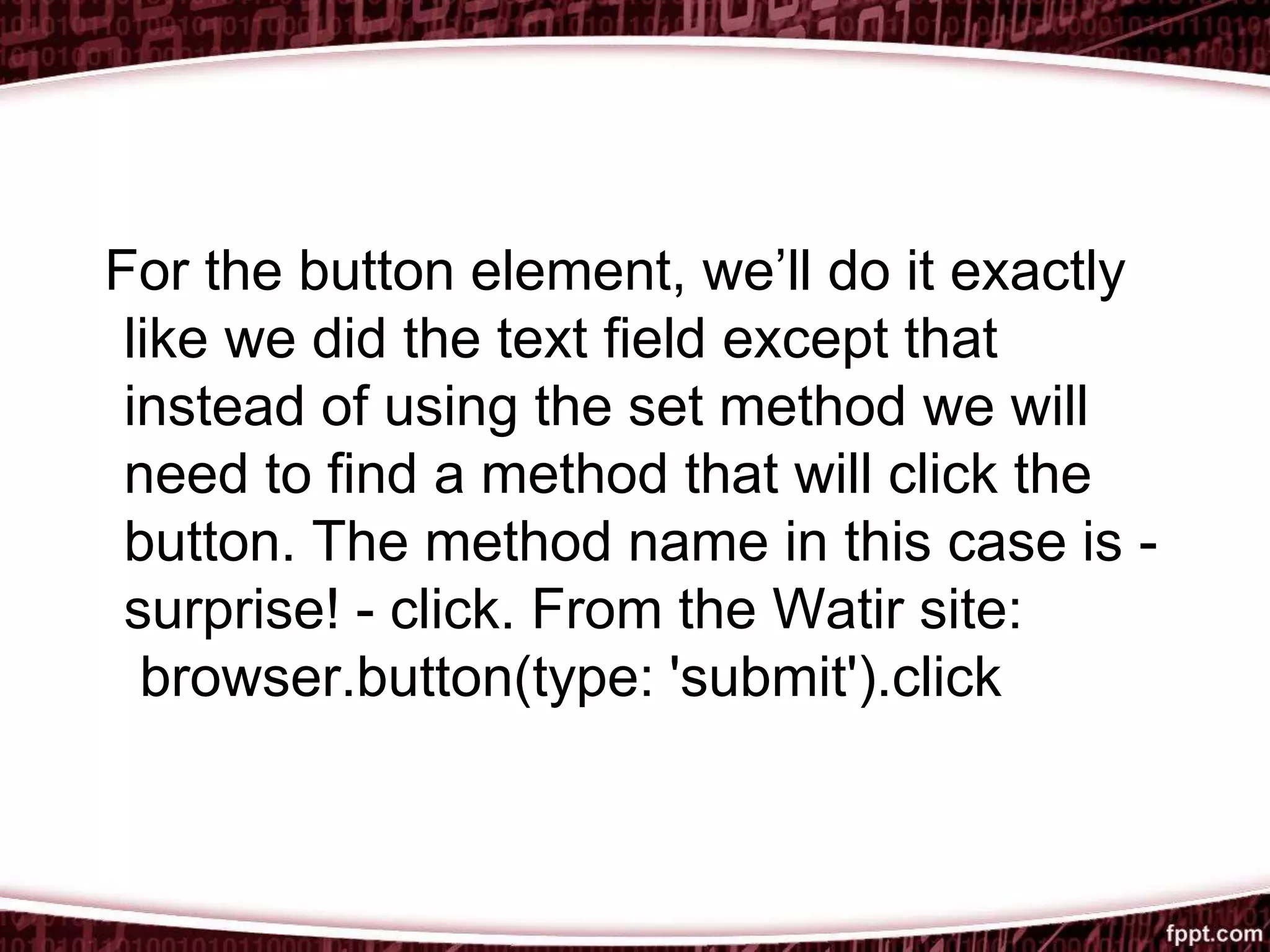 For the button element, we’ll do it exactly
like we did the text field except that
instead of using the set method we will
need to find a method that will click the
button. The method name in this case is -
surprise! - click. From the Watir site:
browser.button(type: 'submit').click
 