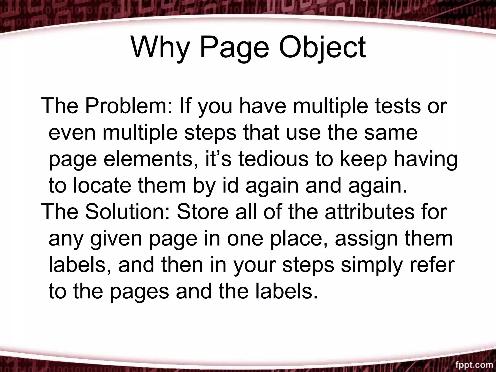 Why Page Object
The Problem: If you have multiple tests or
even multiple steps that use the same
page elements, it’s tedious to keep having
to locate them by id again and again.
The Solution: Store all of the attributes for
any given page in one place, assign them
labels, and then in your steps simply refer
to the pages and the labels.
 