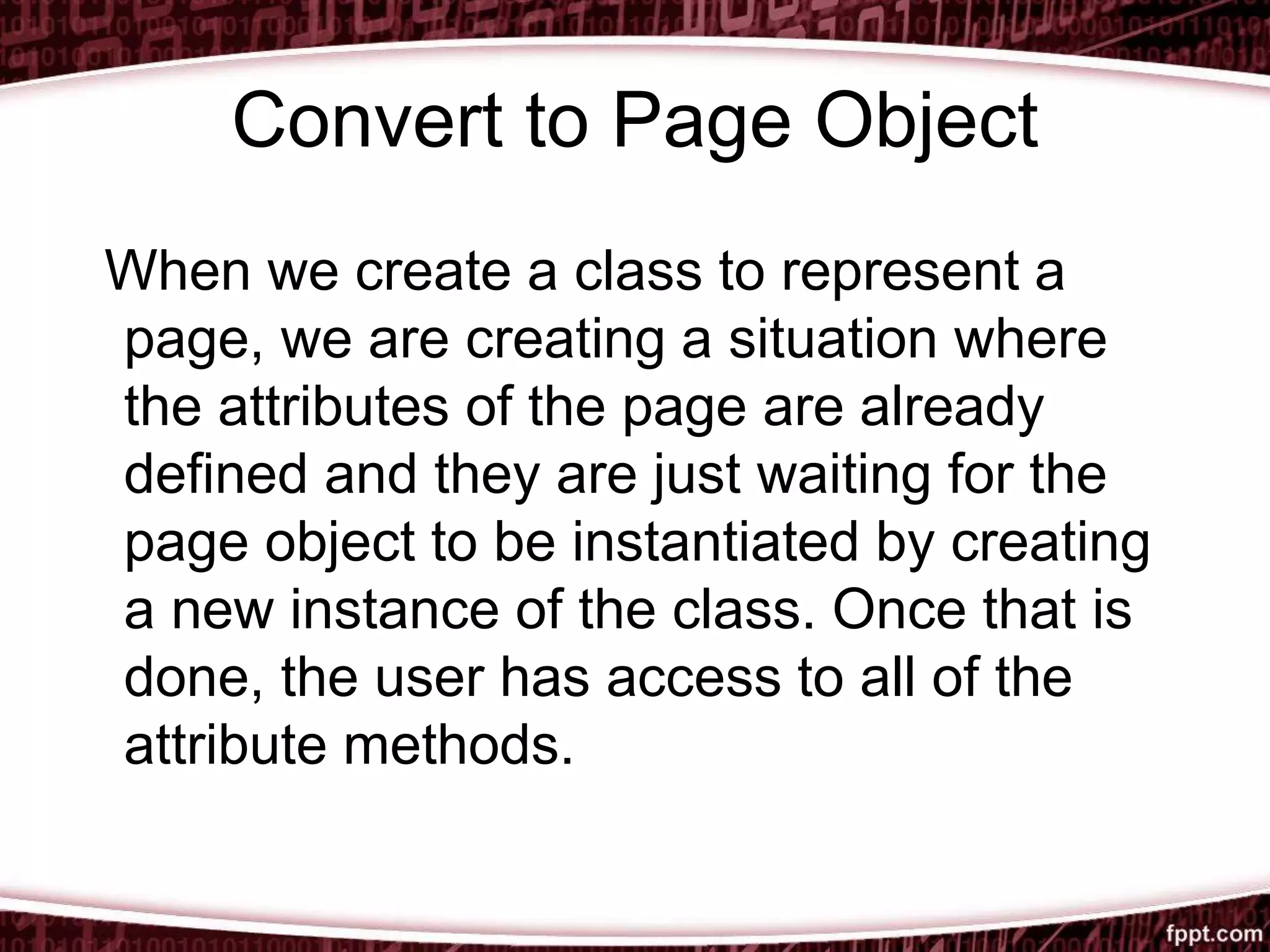 Convert to Page Object
When we create a class to represent a
page, we are creating a situation where
the attributes of the page are already
defined and they are just waiting for the
page object to be instantiated by creating
a new instance of the class. Once that is
done, the user has access to all of the
attribute methods.
 