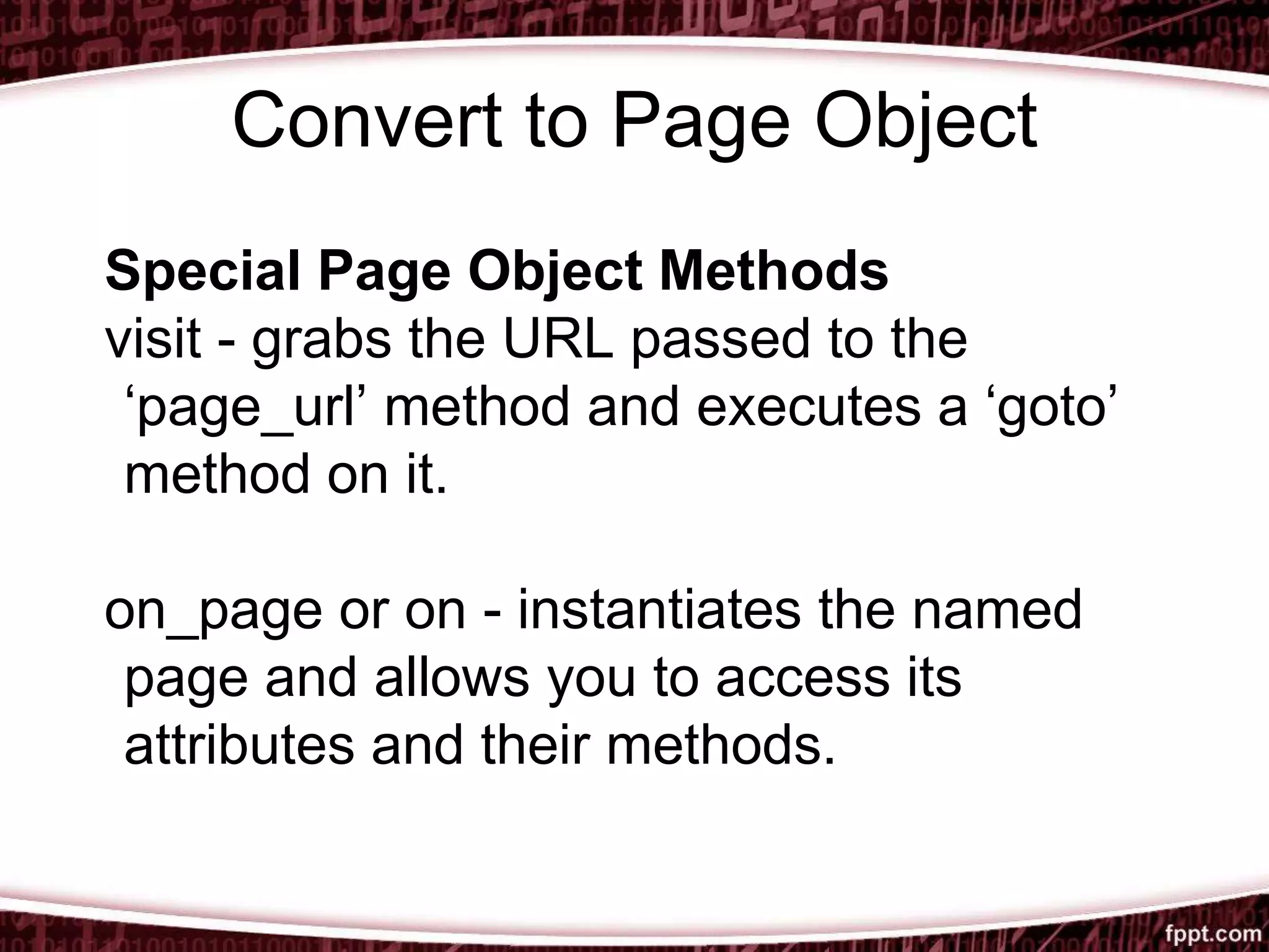 Convert to Page Object
Special Page Object Methods
visit - grabs the URL passed to the
‘page_url’ method and executes a ‘goto’
method on it.
on_page or on - instantiates the named
page and allows you to access its
attributes and their methods.
 