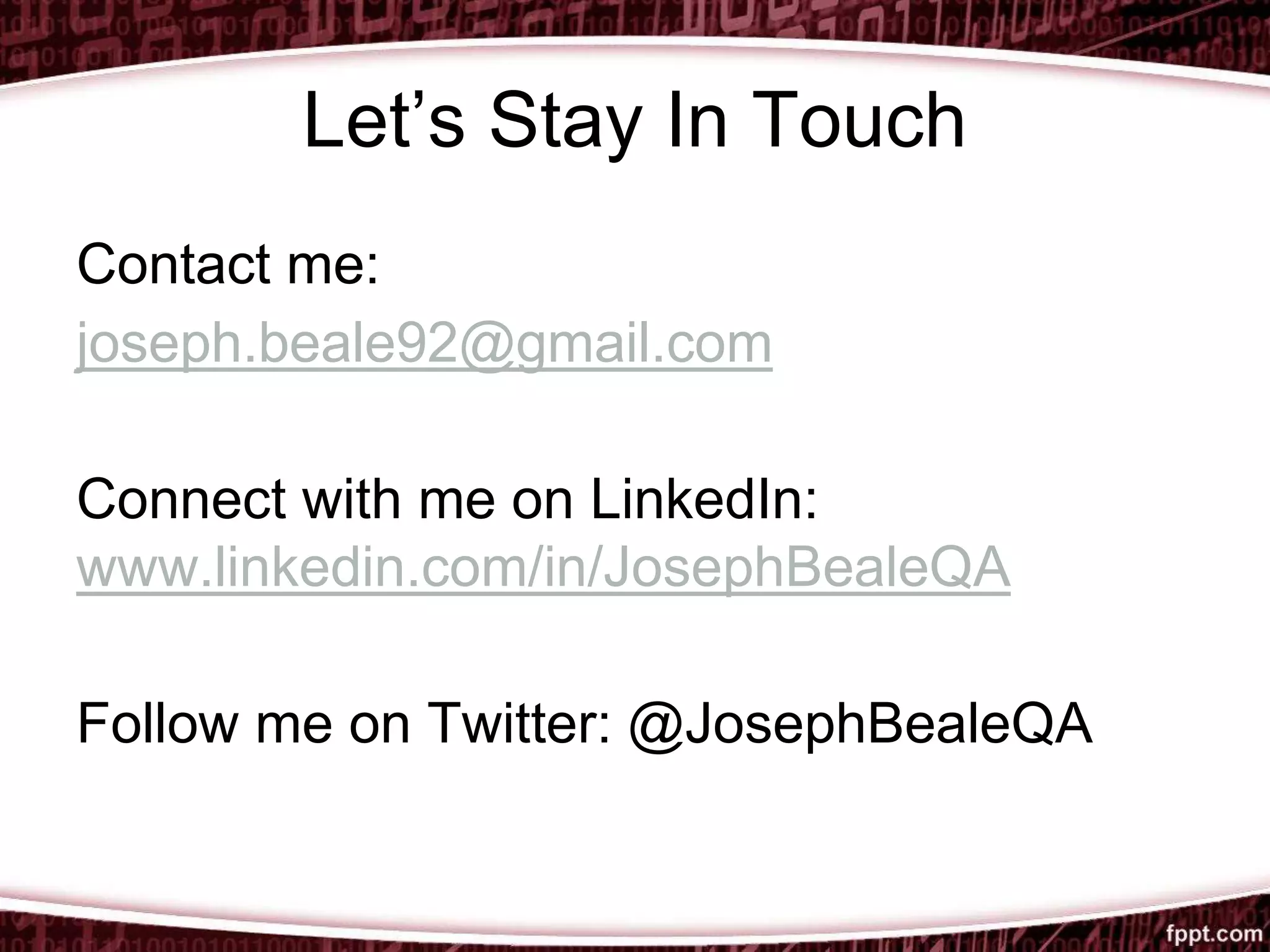 Let’s Stay In Touch
Contact me:
joseph.beale92@gmail.com
Connect with me on LinkedIn:
www.linkedin.com/in/JosephBealeQA
Follow me on Twitter: @JosephBealeQA
 