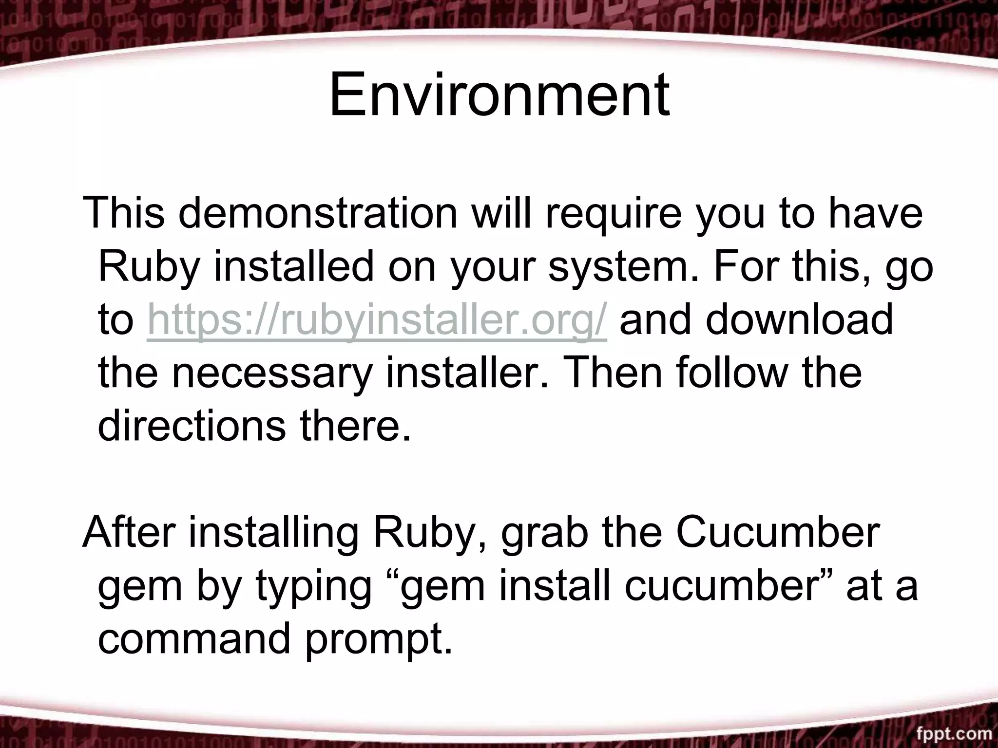 Environment
This demonstration will require you to have
Ruby installed on your system. For this, go
to https://rubyinstaller.org/ and download
the necessary installer. Then follow the
directions there.
After installing Ruby, grab the Cucumber
gem by typing “gem install cucumber” at a
command prompt.
 