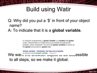 Build using Watir
Q: Why did you put a ‘$’ in front of your object
name?
A: To indicate that it is a global variable.
We want the browser object to be accessible
to all steps, so we make it global.
 