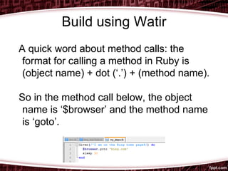Build using Watir
A quick word about method calls: the
format for calling a method in Ruby is
(object name) + dot (‘.’) + (method name).
So in the method call below, the object
name is ‘$browser’ and the method name
is ‘goto’.
 