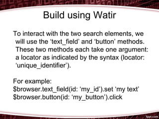 Build using Watir
To interact with the two search elements, we
will use the ‘text_field’ and ‘button’ methods.
These two methods each take one argument:
a locator as indicated by the syntax (locator:
‘unique_identifier’).
For example:
$browser.text_field(id: ‘my_id’).set ‘my text’
$browser.button(id: ‘my_button’).click
 