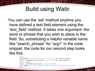 Build using Watir
You can use the ‘set’ method anytime you
have defined a text field element using the
‘text_field’ method. It takes one argument: the
word or phrase that you wish to place in the
field. So, substituting a helpful variable name
like “search_phrase” for “arg1” in the code
snippet, the code for our second step looks
like this:
 
