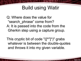 Build using Watir
Q: Where does the value for
“search_phrase” come from?
A: It is passed into the code from the
Gherkin step using a capture group.
This cryptic bit of code "([^"]*)" grabs
whatever is between the double-quotes
and throws it into my given variable.
 
