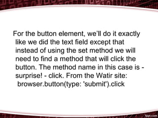 For the button element, we’ll do it exactly
like we did the text field except that
instead of using the set method we will
need to find a method that will click the
button. The method name in this case is -
surprise! - click. From the Watir site:
browser.button(type: 'submit').click
 