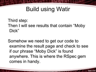 Build using Watir
Third step:
Then I will see results that contain “Moby
Dick”
Somehow we need to get our code to
examine the result page and check to see
if our phrase “Moby Dick” is found
anywhere. This is where the RSpec gem
comes in handy.
 