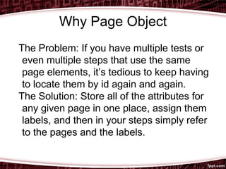 Why Page Object
The Problem: If you have multiple tests or
even multiple steps that use the same
page elements, it’s tedious to keep having
to locate them by id again and again.
The Solution: Store all of the attributes for
any given page in one place, assign them
labels, and then in your steps simply refer
to the pages and the labels.
 