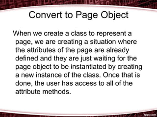 Convert to Page Object
When we create a class to represent a
page, we are creating a situation where
the attributes of the page are already
defined and they are just waiting for the
page object to be instantiated by creating
a new instance of the class. Once that is
done, the user has access to all of the
attribute methods.
 