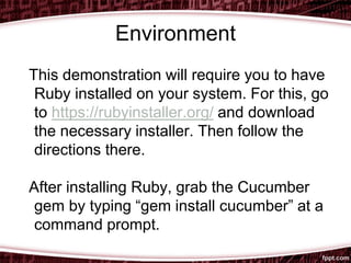 Environment
This demonstration will require you to have
Ruby installed on your system. For this, go
to https://rubyinstaller.org/ and download
the necessary installer. Then follow the
directions there.
After installing Ruby, grab the Cucumber
gem by typing “gem install cucumber” at a
command prompt.
 
