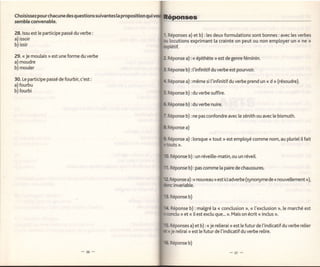 Choisissezpourchacune des questionssuivantes [a proposition
semble convenab[e.

28. lssu est le participe passé du verbe:                     Réponses a) et b) : les deux formulations sont bonnes : avec les verbes
a) issoir                                                     tocutions exprimant [a crainte on peut ou non employer un (< ne ))
b) issir

29. << Je moulais   >>   est une forme du verbe
                                                              Réponse a) : < épithète > est de genre féminin.
a) moudre
b) mouler                                                     Réponse b) : t'infinitif du verbe est pourvoir.

30. Le participe passé de fourbir, c'est:                     Réponse a) : même si       t'infinitif du verbe prend un << d >> (résoudre).
a) fourbu
b) fourbi
                                                                       b) : du verbe suffire.

                                                                       b) : du verbe nuire.

                                                                       b) : ne pas confondre avec le zénith ou avec [e bismuth.

                                                                       a)

                                                                       a) : lorsque     <<   tout   >r   est employé comme nom, au pluriel it fait



                                                               Réponse b) : un réveille-matin, ou un réveil.

                                                               Réponse b) : pas comme [a paire de chaussures.

                                                                        a)   :<<   nouveau   >>   est ici adverbe (synonyme de   <<   nouve[lement   >r),
                                                                 invariable.

                                                               Réponse b)

                                                               Réponse b) : malgré la << conclusion n, << l'exclusion >r, le marché est
                                                                   r> et << il est exclu que... >r. Mais on écrit << inclus >r.



                                                               Réponses a) et b) : < je relierai >> est le futur de l'indicatif du verbe relier
                                                               je relirai > est [e futur de l'indicatif du verbe relire.

                                                               Réponse b)
 