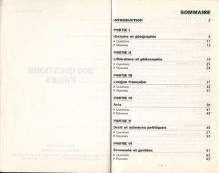 SOMMAIRE
INTRODUCTION                           5

PARTIE I
Histoire et géographie
) Questions                           11
)   Réponses                          13

EABIIE_I
Littérature et philosophie            19
) Questions                          21
)   Réponses                         24

PARÏIE         ITI

Langue française
I Questions                          33
) Réponses                           37
PARTIE IV
Arts
) Questions                          41
)   Réponses                         43

PARTIE V
Droit et sciences politiques
j ô,à'ïrl"                           51
)   Réponses                         53

PARÏIE         VT

Économie et glestion                 61
)   Questions                        63
)   Réponses                         65
 