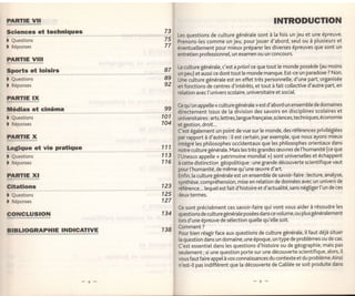PARIIE Vll                                                                           INTRODUGTION
s"i-9.Lç::.:.1 techniques       73
                                     Les questions de culture générale sont à [a fois unjeu et une épreuve.
I   Questions                   ïs   Prenons-les comme un jeu, pour jouer d'abord, seul ou à ptusieurs et
)   Réponses                    77   éventuellement pour mieux préparer les diverses épreuves que sont un
                                     entretien professionnel, un examen ou un concours.
PARflE VIIT
                                     la culture générale, c'est a p riori ce que tout le monde possède (au moins
Sports et loisirs               87
                                     un peu) et aussi ce dont tout le monde manque. Est-ce un paradoxe ? Non.
)   Questions                   Ca   Une cutture générate est en effet très personnelle, d'une part, organisée
)   Réponses                    92   en fonctions de centres d'intérêts, et tout à fait coltective d'autre Part, en
                                     relation avec l'univers scolaire, universitaire et social.
PARTIE IX
                                     Cequ'on appelte < culture générale > est d'abord un ensemble de domaines
Xédias et cinéma                99
                                     directement issus de la division des savoirs en disciplines scolaires et
)   Questions               101      universitaires: arts, lettres, [angue française,sciences,techniques, économie
I   Réponses                104      et gestion, droit...
                                     C'est également un point de vue sur [e monde, des références privilégiées
PARTIE X                             par rapport à d'autres : ilest certain, par exemple, que nous ayons mieux
                                     intégré tes phitosophes occidentaux que les philosophes orientaux dans
le4sr: et vie pratique      111
                                     notré culture générale. Mais les très grandes æuvres de l'humanité (ce que
)   Questions               113      l'Unesco appelte << patrimoine mondial >) sont universelles et échappent
I   Réponses                116      à cette distinction géopolitique: une grande découverte scientifique vaut
                                     pour ['humanité, de même qu'une æuvre d'art.
PARrlElll                            Enfin, ta culture générale est un ensemble de savoir-faire: [ecture, analyse,
                                     synthèse, compréhension, mise en relation de données avec un univers de
99tiqH                      123      éférence... lequet est fait d'histoire et d'actualité, sans négliger t'un de ces
)   Questions               125      deux termes.
)   Réponses                127
                                     Ce sont précisément ces savoir-faire qui    vont vous aider à résoudre les
GONCLUSION                  1   34   questions de culturegénérale poséesdanscevotume,ou plus génératement
                                     lors d'une épreuve de sé]ection quelle qu'e[[e soit.

BTBLIOGRAPHIE INDICATIVE    138 9'T.'n',1 . face aux questions de culture générale,
                                Pour bien réagir
                                                 .
                                                                                                  i[ faut déjà situer
                                     la question dans un domaine, une époque, un type de problèmes ou de cas.
                                     C'est essentiet dans les questions d'histoire ou de géographie, mais pas
                                     seulement; si une question Porte sur une découverte scientifique, alors, il
                                     vous faut faire appel   à   vos connaissances du contexte et du problème.Ainsi
                                     n'est-il pas indifférent que la découverte de Catitée se soit produite dans
 