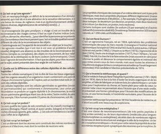 6.Qu'est-ce qu'une agnosie     ?                                                 Le.   s   propriétés chimiques des isotopes d'un même élément sont à peu près
C'est, en neuropsychologie, un déficit de [a reconnaissance d'un stimulw         ilentiques, mais [eurs propriétés physiques diffèrent [égèrement (masse
sensoriel, qui n'est dû ni à une altération de [a sensation étémentaire, ni à   rolumique, température d'ébuttition...). par exemple, t'hydrogène possède
une baisse du niveau de vigilance, mais à un dysfonctionnement cérébrd          deux isotopes : [e deutérium (un électron, un proton, mais deux neutrons)
(tesions diverses, dégénérescence de certaine(s) zone(s)...)                    et le tritium (un électron, un proton, trois neutrons).
Exemples:                                                                       Certains isotopes sont stables ([e sodium 23 par exemple) et d'autres
. [a prosopagnosie (du grec prosôpon, << visage >r) est un trouble de [a        radioactifs (comme le cobalt60).On estime qu'iI existe environ 325 isotopes
reconnaissance des visages connus. lI faut au sujet d'autres indices (voix      naturels, et 1 200 créés artificiellement.
coiffure, démarche,vêtements...) pour identif ierta personne quise présente
à [ui. De nombreuxchercheurs pensent que c'est un trouble qualitativemert       l0.Quiest René Dumont ?
différent de cetui de [a reconnaissance des objets;                             C'est un agronome français, né en 1904, spécialiste des problèmes
. I'astéréognosie est l'incapacité de reconnaître un objet par le toucher;      économiques des pays du tiers-monde. lI enseigna à l'lnstitut national
. les agnosies visueltes (qui n'ont rien à voir avec un problème d'acuité       qronomique,fut expert à ['ONU et à la FAO. lI a écrit, ent re aulres, L'Afrique
visuette) désignent une absence ou des troubtes de [a reconnaissance des        nire        est mal   partie (1962), L'tJtopie ou   Ia   Mort (1973), L'Agronomie   de la
                                                                                            (19ta),
                                                                                              Seule une écologie socialiste (1977), pour I'Afrique, j'accuse
formes (simptes ou complexes), des objets en mouvement, de leur relid           fm
                                                                                (1986).Très tôt, it a cherché
(troubles de [a stéréopsie) ou de leurs couleurs (achromatopsie). Citorr                                          à se faire entendre (mais souvent en vàin) pour
aussi I'agnosie de transformation : ilfaut que les objets, pour être reconnts   irformer        [e pubtic et dénoncer [e comportement égoiste et intéressé des
par [e sujet, soient présentés dans leur angte de vue habituel.                 palrs riches envers ceux du tiers-monde, mais aussi toutes les atteintes à
                                                                                Iequilibre écologique (et teurs conséquences actue[[es qu'ilavait [argement
7. Quette est ta   différence entre des cetlules diptoides et des cettuter      anoncées).llfut candidat            à   l'élection présidentielle de 1974.
haptoi:des ?
Toutes les cellutes somatiques (c'est-à-dire de tous les tissus                  11. Qui a inventé [e stéthoscope, et quand ?
sauf des organes sexuets) d'un organisme vivant contiennent une paire           Cest [e médecin français RenéThéophile Hyacinthe Laennec (1791-1926)
ôaque chromosome typique de ['espèce, soit un nombre total noté 2n :            çi, en 1816, dans [e but à la fois d'isoler les bruits organiques et de les
sont des ce[[ules diploides.                                                    rnptifier, a t'idée de fabriquer un tube en bois, [e << plectoriloque >> : un tube
Les cellules haploïdes sont les cellules germinales ou gamètes (                seux pour l'exploration du thorax, et l'autre plein pour celle du cæur. Le
et spermatozoïdes) qui contiennent n chromosomes. Leur union                    pemier tube creux ne permettait alors l'écoute que d'une seute orei[[e,
fécondation va produire un zygote diptoide à Zn chromosomes, [a                 ct présentait une forme cylindrique pour l'écoute des modifications de
de son patrimoine génétique étant issu de [a mère, l'autre moitié, du           b voix, et une forme évasée, à t'extrémité auriculaire, pour l'écoute de [a
Par exemple, ['être humain possède 23 paires de chromosomes, soit 46.           æspiration.
                                                                                lepremierstéthoscope fut présenté en 1819 à t'Académie de médecine, et
8. Qu'est-ce qu'un podzol ?                                                     dabord accueilli avec beaucoup de scepticisme.
Ce nom quatifie les types de sols constitués sur les massifs
arrciens (Bretagne, Massif centrat, et aussi Landes, Sotogne) et formés         lZQu'est-ce qu'une enképhaline                ?
roches siliceuses (granits, grès, sables...). Ces sols ont tendance à s'acidi   C'est une classe de neurotransmetteurs (de très petits peptides                        à
sous l'effet de [a végétation.                                                  lng   acides aminés) ou de teurs équivalents (molécules plus longues
                                                                                dcndomorphines ou endorphines), sécrétés dans de nombreuses régions
9.Qu'est-ce qu'un isotope ?                                                     tr cerveau et dont [a structure est analogue à ce[[e de la morphine: Jn ]es
C'est un élément dont les atomes sont constitués des mêmes nombres              dt<< morphinomimétiques >>.lls ont pourcette raison [a propriété dese lier
protons et d'électrons, mais dont [e nombre de neutrons varie.                  r.o< mêmes récepteurs post-synaptiques des neurones que la morphine ; ils
 