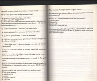Qui était Jean Renoir par rapport   à   Auguste Renoir   ?

14. Quette fut la première émission littéraire à ta télévision ?
                                                                                                   Pouvez-vous citer quetques célèbres comédies musicates américaines
15. Qu'est-ce que [a Femis et de quand date-t-elte ?                                                       trente   ?


16. Rendez ces phrases à leur héros et à teur film :                                               Quette est t'actrice vedette de chacun des
                                                                                                                                              fitms suivants ?
a) << Onva encore être obligés devoler.                                                                   chérie
b) < t I n e f ait a u c u n d o ute q u'! t eY ste u n.yt o n d e i nvi si b le' .C" 1I ! ?:,t:
                                                                                     p
                                                                                                         d'or
p   rmis dé se dem a nder à quelle distance il se tro uve d u                                         interdits
quelle heure il est ouvert. >,                                                                                    danseravecmoi?

17. Rendez ce titre de fitm à son auteur : La Crande Bouffe '                                            souvientdu film de FrançoisÏruffaut,leDe rnier Métro (1980)'avec
                                                                                                         ,rlier Catherine Deneuve. Mais de qui est Le Dernier Mélodrame'
18. Rendezce titre de fitm à son auteur: La Maman etla Putain'                                      de [a même époque ?

19. Qu'a-t-on appelé, en 1 909,             (   l'affaire de Béthune       >>   ?


20. Quets sont [e roman et l'auteurquiont inspiré Stanley Kubrick
 film,Orange mécanique?

21. Depuis quand existe            <<   l'exception française > en matière de
d'audiovisue[ ?

 22. Pouvez-vous citer un titre de film qui a enrichi [e
 français   ?


 23. Pouvez-vous citer un grand fitm policier sorti entre 1970 et 20æ?

 24. Pouvez-vous citer un film français mettant en scène [a vie d'un
 cétèbre    ?


 25. Quelest [e nom de ce cinéaste du début du XX"siècle qui fut égal
 feuilietonniste et dont les films sont restés comme d'évidents
 d'æuvre        ?


 26. Parmi les films cités, indiquez lesquels sont des films muets:
 a) Septans de malheur
  b) La Ruéevers      I'or
  c) Loulou
  d) Le Docteur Mabuse
  elKngKong
 