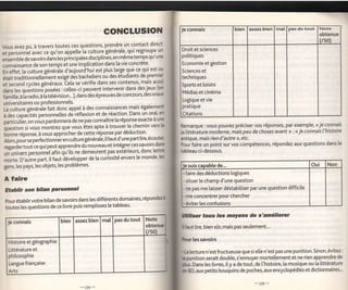 connais                   bien assez bien mal pas du tout            Note
                                                      CONGLUSION                       Je
                                                                                                                                                                 obtenue
                                                                                                                                                                 {/so)
bus avez pu, à travers toutes ces questions, prendre un contact direct                Droit et sciences
                                                            qui regroupe un
et oersonnel avec ce qu'on appette ta cutture générate'                                potitiques
;J";bb ;; rivoirs dans tes piincipates disciptinès,en  mêmetemps qu'une
                                                        vie concrète'                  Economie et gestion
connaissance de son temps et une implication dans [a
fn        [a culture géneràte d'aujourd'hui est plus larç que ce qui est ou            Sciences et
   "f"t,                                                          de premie
é1"itt,"ditionnetteÉrent exigé dés bachetiers ou des étudiants                         techniques
Jl".ona cycles généraux."Ceta se vérifie dans ses contenus, mais aussi
                                                                    jeux (en
                                                                                       Sports et [oisirs
O"*iÀ, q"Ërtionî     posées : celles-ci peuvent intervenir dans des
                                                                               oratr   Médias et cinéma
i"*tf"a   t. oOio,   à   Ë tetévision...), dans des épreuves de concours'des
                                                                                       Logique etvie
universitaires ou professionnets.
                                                                                       pratique
u luttur" générâte fait donc appet à des connaissances mais égalemert
                                                             Dans un ora[, en          Citations
à des capalités personnetles dé rgflexion et de réaction.
p".ti."i''Li vous pardonnera      de ne pas connaître [a réponse exacte à ur:
guestion si""vous montrez que vous étet apte à trouver le chemin vers
                                                                            b          Remarque : vous pouvez préciser vos réponses, par exemple, < ie c.onnais
                                                                                       la litténture moderne, mais peu de choses avant>> ; << ie connais I'histoire
binne réponse, à vous approcher de cette réponse par déduction' .
afÀ,po,irt" perfectionnéren culturegénérale,itfautd'une paÉ[ire'écouter                antique, mais rien d'autre >>,etc.
,"s"rd"rtoutce qui peut apprendre du nouveau et intégrercessavoirs
                                                                         dæ            Poui faire un point sur vos compétences, répondez aux questions dans le

 uriuniu.ii  p.nonnàt  afin'qu'ils ne dem-eurent pas extérieurs, donc lettrt           tableau ci-dessous.
                                                                [e monde, hs
;;;.    O,aùtre part, it faut âévetopper de [a curiosité envers
                                                                                                                                                                    Non
gens, tes pays, les objets, les problèmes'                                              le suis caoable de...                                              Oui
                                                                                        -   faire des déductions logiques
 A   faire                                                                              -   situer [e champ d'une question
 EtaÉllir son bilan Personnet                                                           - ne pas me [aisser déstabiliser Par une question difficite
                                                                                        - me concentrer pour chercher
 pourétablirvotre bitan de savoirs dans les différents domaines, répondezl
                                                                                        -éviter les confusions
 i*t"t t"t qu"stions de ce livre puis remptissez [e tabteau'
                                                                                       Qiliær tous les moyens de s'améIiorer
  Je   connais
                                                                                       lfaut       lire, bien sûr, mais pas seulement...

                                                                                                 les savoirs
  Histoire et géograPhie
  Littérature et                                                                            a   lecture n'est fructueuse que si elte n'est pas une punition. Sinon, évitez:
  phitosophie                                                                               grnition serait double, s'ennuyer mortellement et ne rien apprendre de
   Langue française                                                                                               y a de tout, de l'histoire, [a musique ou [a littérature
                                                                                             s. Dans les livres, it
   Arts                                                                                      BD,   aux petits bouquins de poches, aux encyclopédies et dictionnaires."
 