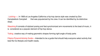 . Locking----. In 1969 at Los Angeles California a hip-hop dance style was created by Don
Campbellock Campbell that was popularized by his crew. It can be identified by its distinctive
stops.
Waacking It consists of stylized posing and fast synchronized arm movements to the beat of music, it
is considered as a popular element of hip-hop dance.
Tutting creative way of making geometric shapes forming right angle of body parts
Filipino Pyramid Activity Guide----Intended to be a guide that should help everyone select activity that
best fits his lifestyle and health needs.
 