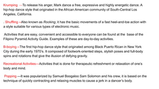 Krumping ---To release his anger, Mark dance a free, expressive and highly energetic dance. A
hip-hop dance style that originated in the African American community of South-Central Los
Angeles, California.
. Shuffling --Also known as Rocking, it has the basic movements of a fast heel-and-toe action with
a style suitable for various types of electronic music.
Activities that are easy, convenient and accessible to everyone can be found at the base of the
Filipino Pyramid Activity Guide. Examples of these are day-to-day activities.
B-boying --The first hip-hop dance style that originated among Black Puerto Rican in New York
City during the early 1970’s. It composed of footwork-oriented steps, stylish poses and full-body
spins and rotations that give the illusion of defying gravity.
Recreational Activities---Activities that is done for therapeutic refreshment or relaxation of one’s
body and mind.
Popping ---It was popularized by Samuel Boogaloo Sam Solomon and his crew, it is based on the
technique of quickly contracting and relaxing muscles to cause a jerk in a dancer’s body.
 