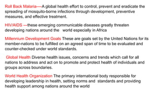 Roll Back Malaria----A global health effort to control, prevent and eradicate the
spreading of mosquito-borne infections through development, preventive
measures, and effective treatment.
HIV/AIDS ---these emerging communicable diseases greatly threaten
developing nations around the world especially in Africa
Millennium Development Goals These are goals set by the United Nations for its
member-nations to be fulfilled on an agreed span of time to be evaluated and
counter-checked under world standards.
Global Health Diverse health issues, concerns and trends which call for all
nations to address and act on to promote and protect health of individuals and
groups across boundaries.
World Health Organization The primary international body responsible for
developing leadership in health, setting norms and standards and providing
health support among nations around the world
 