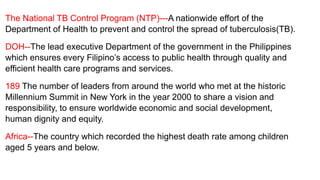 The National TB Control Program (NTP)---A nationwide effort of the
Department of Health to prevent and control the spread of tuberculosis(TB).
DOH--The lead executive Department of the government in the Philippines
which ensures every Filipino’s access to public health through quality and
efficient health care programs and services.
189 The number of leaders from around the world who met at the historic
Millennium Summit in New York in the year 2000 to share a vision and
responsibility, to ensure worldwide economic and social development,
human dignity and equity.
Africa--The country which recorded the highest death rate among children
aged 5 years and below.
 