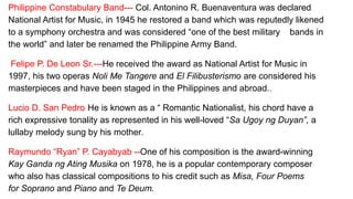Philippine Constabulary Band--- Col. Antonino R. Buenaventura was declared
National Artist for Music, in 1945 he restored a band which was reputedly likened
to a symphony orchestra and was considered “one of the best military bands in
the world” and later be renamed the Philippine Army Band.
Felipe P. De Leon Sr.---He received the award as National Artist for Music in
1997, his two operas Noli Me Tangere and El Filibusterismo are considered his
masterpieces and have been staged in the Philippines and abroad..
Lucio D. San Pedro He is known as a “ Romantic Nationalist, his chord have a
rich expressive tonality as represented in his well-loved “Sa Ugoy ng Duyan”, a
lullaby melody sung by his mother.
Raymundo “Ryan” P. Cayabyab --One of his composition is the award-winning
Kay Ganda ng Ating Musika on 1978, he is a popular contemporary composer
who also has classical compositions to his credit such as Misa, Four Poems
for Soprano and Piano and Te Deum.
 