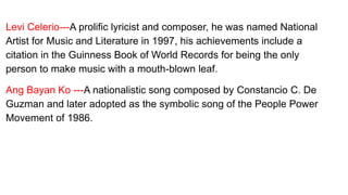 Levi Celerio---A prolific lyricist and composer, he was named National
Artist for Music and Literature in 1997, his achievements include a
citation in the Guinness Book of World Records for being the only
person to make music with a mouth-blown leaf.
Ang Bayan Ko ---A nationalistic song composed by Constancio C. De
Guzman and later adopted as the symbolic song of the People Power
Movement of 1986.
 