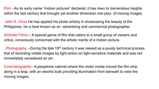 Film --As its early name “motion pictures” declared, it has risen to tremendous heights
within the last century that brought yet another dimension into play- of moving images.
John K. Chua He has applied his photo artistry in showcasing the beauty of the
Philippines, he is best known as an advertising and commercial photographer.
Art/Indie Films--- A special genre of film that caters to a small group of viewers and
critics, consciously concerned with the artistic merits of a motion picture.
. Photography --During the late 19th century it was viewed as a purely technical process
that of recording visible images by light action on light-sensitive materials and was not
immediately considered an art.
Cinematographe-- A peepshow cabinet where the motor inside moved the film strip
along in a loop, with an electric bulb providing illumination from beneath to view the
moving images.
 