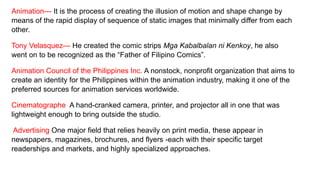 Animation--- It is the process of creating the illusion of motion and shape change by
means of the rapid display of sequence of static images that minimally differ from each
other.
Tony Velasquez--- He created the comic strips Mga Kabalbalan ni Kenkoy, he also
went on to be recognized as the “Father of Filipino Comics”.
Animation Council of the Philippines Inc. A nonstock, nonprofit organization that aims to
create an identity for the Philippines within the animation industry, making it one of the
preferred sources for animation services worldwide.
Cinematographe A hand-cranked camera, printer, and projector all in one that was
lightweight enough to bring outside the studio.
Advertising One major field that relies heavily on print media, these appear in
newspapers, magazines, brochures, and flyers -each with their specific target
readerships and markets, and highly specialized approaches.
 