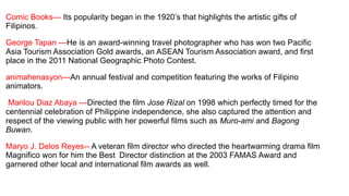 Comic Books--- Its popularity began in the 1920’s that highlights the artistic gifts of
Filipinos.
George Tapan ---He is an award-winning travel photographer who has won two Pacific
Asia Tourism Association Gold awards, an ASEAN Tourism Association award, and first
place in the 2011 National Geographic Photo Contest.
animahenasyon---An annual festival and competition featuring the works of Filipino
animators.
Marilou Diaz Abaya ---Directed the film Jose Rizal on 1998 which perfectly timed for the
centennial celebration of Philippine independence, she also captured the attention and
respect of the viewing public with her powerful films such as Muro-ami and Bagong
Buwan.
Maryo J. Delos Reyes-- A veteran film director who directed the heartwarming drama film
Magnifico won for him the Best Director distinction at the 2003 FAMAS Award and
garnered other local and international film awards as well.
 