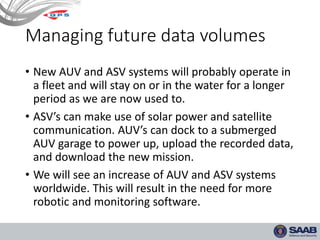 Managing future data volumes
• New AUV and ASV systems will probably operate in
a fleet and will stay on or in the water for a longer
period as we are now used to.
• ASV’s can make use of solar power and satellite
communication. AUV’s can dock to a submerged
AUV garage to power up, upload the recorded data,
and download the new mission.
• We will see an increase of AUV and ASV systems
worldwide. This will result in the need for more
robotic and monitoring software.
 