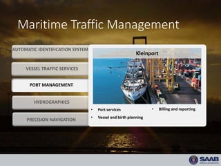 Maritime Traffic Management
HYDROGRAPHICS
• Port services
• Vessel and birth planning
• Billing and reporting
VESSEL TRAFFIC SERVICES
Kleinport
PORT MANAGEMENT
AUTOMATIC IDENTIFICATION SYSTEM
PRECISION NAVIGATION
 
