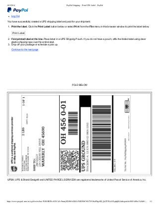 10/3/2014 PayPal Shipping - Print UPS Label - PayPal
https://www.paypal.com/us/cgi-bin/webscr?SESSION=if1N1cSv9mmjEZiFtf6AMA1NJOXbC8SCY906zFSqs0H_QrZVWckYlspIqH4&dispatch=5885d80a13c0db1… 1/1
Log Out
You have successfully created a UPS shipping label and paid for your shipment.
1.  Print the label. Click the Print Label button below or select Print from the File menu in this browser window to print the label below.
Print Label
2.  Fold printed label at the line. Place label in a UPS Shipping Pouch. If you do not have a pouch, affix the folded label using clear
plastic shipping tape over the entire label.
3.  Drop off your package or schedule a pick up.
Continue to the next page
FOLD BELOW
UPS®, UPS & Shield Design® and UNITED PARCEL SERVICE® are registered trademarks of United Parcel Service of America, Inc.
 