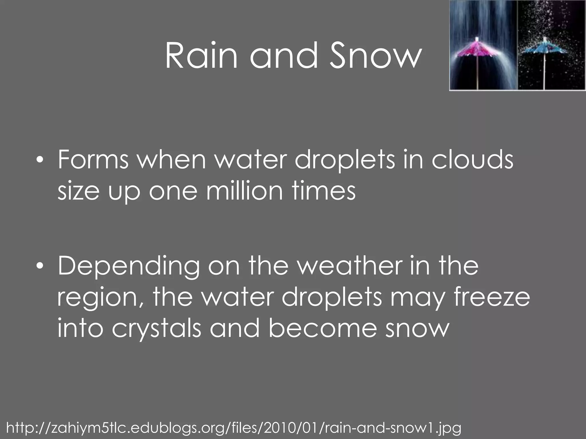 Rain and Snow

    • Forms when water droplets in clouds
      size up one million times

    • Depending on the weather in the
      region, the water droplets may freeze
      into crystals and become snow


http://zahiym5tlc.edublogs.org/files/2010/01/rain-and-snow1.jpg
 