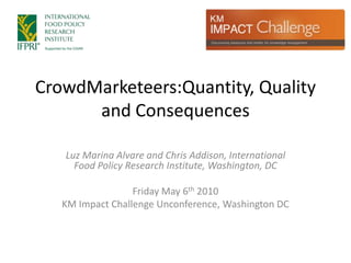 CrowdMarketeers:Quantity, Quality and Consequences Luz Marina Alvare and Chris Addison, International Food Policy Research Institute, Washington, DC Friday May 6th 2010 KM Impact Challenge Unconference, Washington DC 