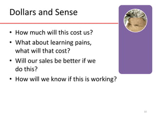Dollars and Sense 
• How much will this cost us? 
• What about learning pains, 
what will that cost? 
• Will our sales be better if we 
do this? 
• How will we know if this is working? 
10 
 