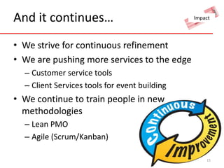 And it continues… 
• We strive for continuous refinement 
• We are pushing more services to the edge 
– Customer service tools 
– Client Services tools for event building 
• We continue to train people in new 
methodologies 
– Lean PMO 
– Agile (Scrum/Kanban) 
Impact 
15 
 