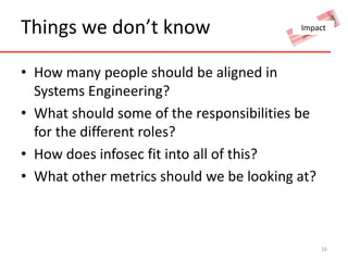 Things we don’t know 
Impact 
• How many people should be aligned in 
Systems Engineering? 
• What should some of the responsibilities be 
for the different roles? 
• How does infosec fit into all of this? 
• What other metrics should we be looking at? 
16 

