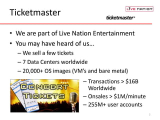 Ticketmaster 
• We are part of Live Nation Entertainment 
• You may have heard of us… 
– We sell a few tickets 
– 7 Data Centers worldwide 
– 20,000+ OS images (VM’s and bare metal) 
2 
– Transactions > $16B 
Worldwide 
– Onsales > $1M/minute 
– 255M+ user accounts 
 