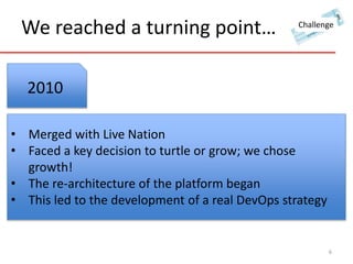 We reached a turning point… 
Challenge 
6 
2010 
• Merged with Live Nation 
• Faced a key decision to turtle or grow; we chose 
growth! 
• The re-architecture of the platform began 
• This led to the development of a real DevOps strategy 
 