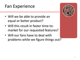 Fan Experience 
• Will we be able to provide an 
equal or better product? 
• Will this result in faster time-to-market 
for our requested features? 
• Will our fans have to deal with 
problems while we figure things out? 
8 
 