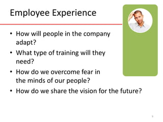 Employee Experience 
• How will people in the company 
adapt? 
• What type of training will they 
need? 
• How do we overcome fear in 
the minds of our people? 
• How do we share the vision for the future? 
9 
 