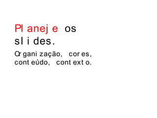 Pl anej e os
sl i des.
Or gani zação, cor es,
cont eúdo, cont ext o.
 