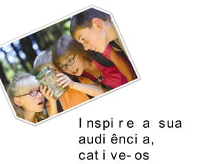 I nspi r e a sua
audi ênci a,
cat i ve- os
 