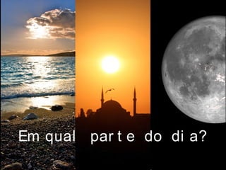 Em qual par t e do di a?
 