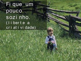 Fi que um
pouco
sozi nho.
( l i ber t e a
cr i at i vi dade)
 